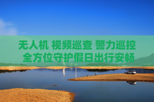 无人机 视频巡查 警力巡控 全方位守护假日出行安畅