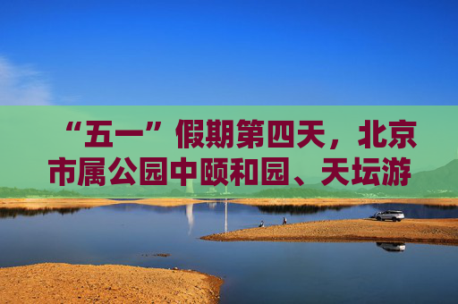 “五一”假期第四天，北京市属公园中颐和园、天坛游客最多