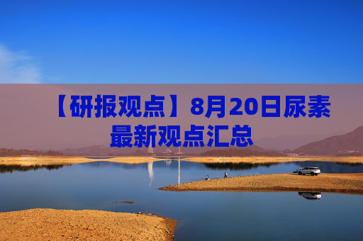 【研报观点】8月20日尿素最新观点汇总