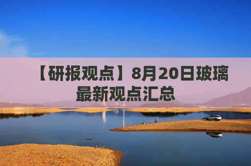 【研报观点】8月20日玻璃最新观点汇总