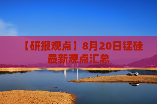 【研报观点】8月20日锰硅最新观点汇总