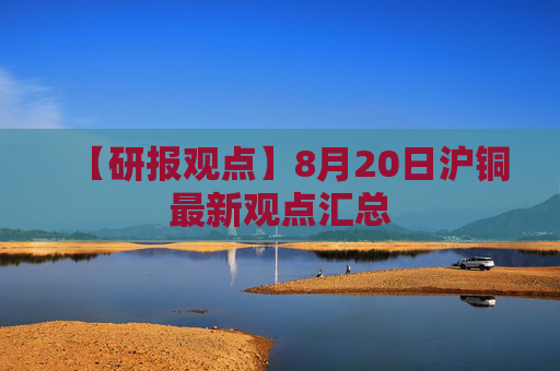 【研报观点】8月20日沪铜最新观点汇总