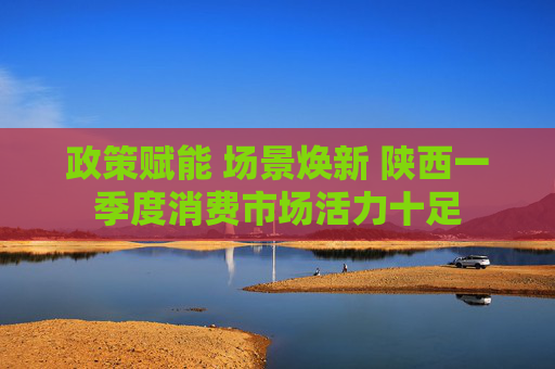 政策赋能 场景焕新 陕西一季度消费市场活力十足