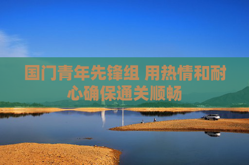 国门青年先锋组 用热情和耐心确保通关顺畅