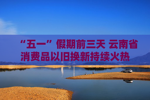“五一”假期前三天 云南省消费品以旧换新持续火热