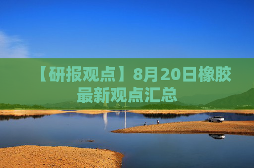 【研报观点】8月20日橡胶最新观点汇总