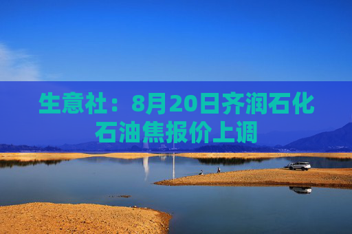 生意社：8月20日齐润石化石油焦报价上调