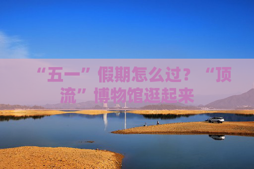 “五一”假期怎么过？“顶流”博物馆逛起来