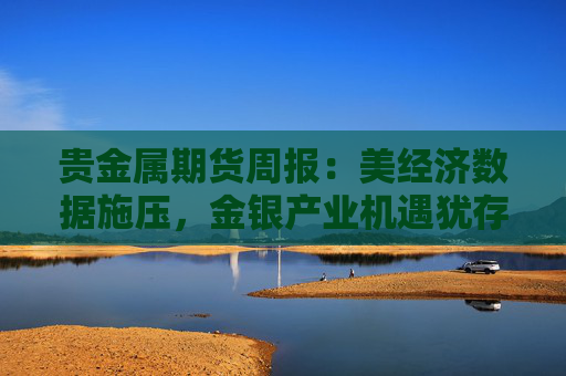 贵金属期货周报：美经济数据施压，金银产业机遇犹存