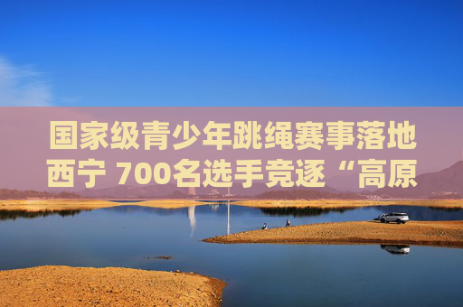 国家级青少年跳绳赛事落地西宁 700名选手竞逐“高原绳舞”