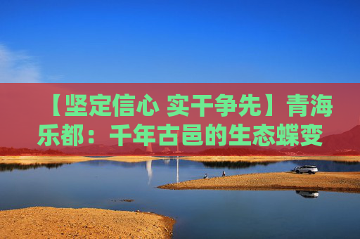 【坚定信心 实干争先】青海乐都：千年古邑的生态蝶变与绿色新生