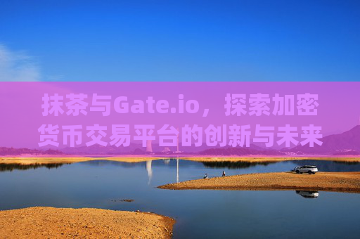 抹茶与Gate.io，探索加密货币交易平台的创新与未来 抹茶gate.io