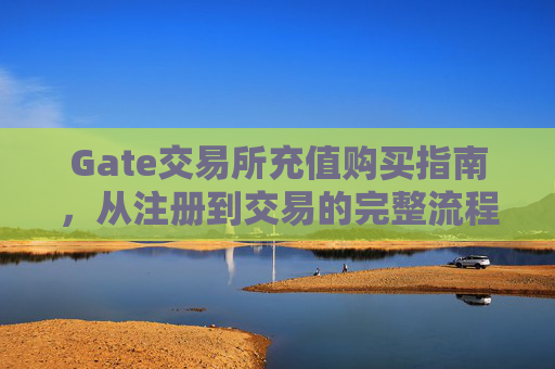 Gate交易所充值购买指南，从注册到交易的完整流程
