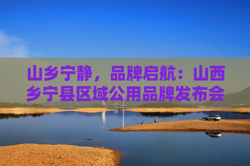 山乡宁静，品牌启航：山西乡宁县区域公用品牌发布会圆满落幕
