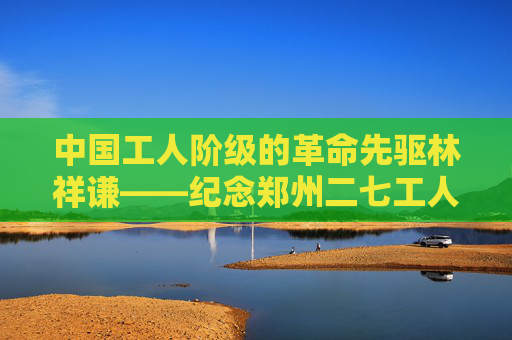 中国工人阶级的革命先驱林祥谦——纪念郑州二七工人大罢工一百零二年
