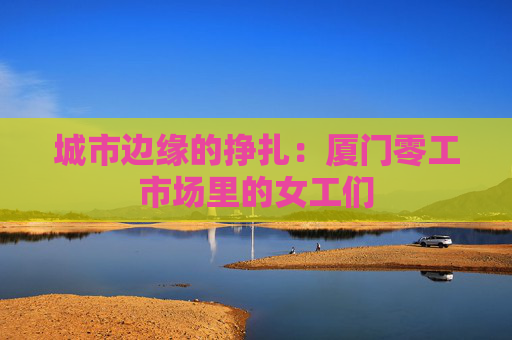 城市边缘的挣扎：厦门零工市场里的女工们