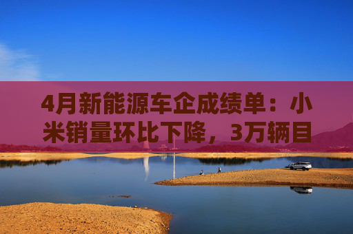 4月新能源车企成绩单：小米销量环比下降，3万辆目标未达成