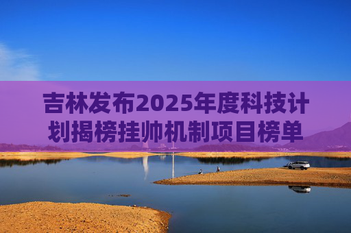 吉林发布2025年度科技计划揭榜挂帅机制项目榜单