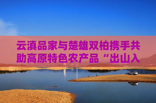 云滇品家与楚雄双柏携手共助高原特色农产品“出山入市”