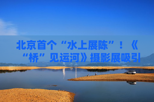 北京首个“水上展陈”！《“桥”见运河》摄影展吸引市民打卡