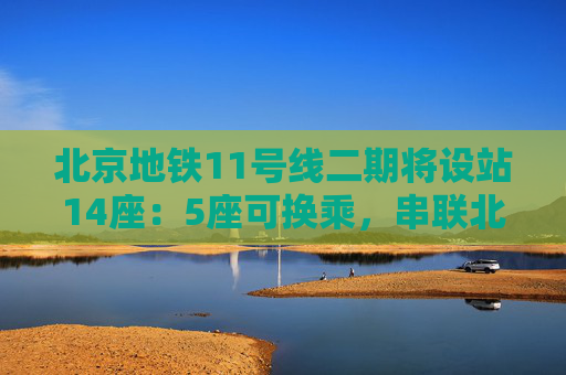 北京地铁11号线二期将设站14座：5座可换乘，串联北京西站