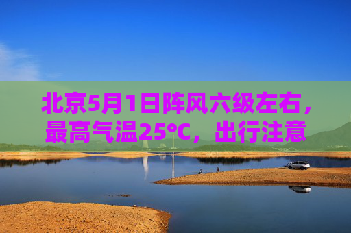 北京5月1日阵风六级左右，最高气温25℃，出行注意防风防火