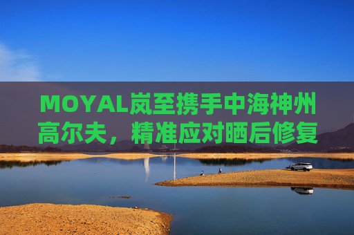 MOYAL岚至携手中海神州高尔夫，精准应对晒后修复挑战