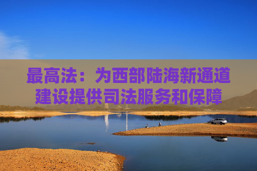 最高法：为西部陆海新通道建设提供司法服务和保障