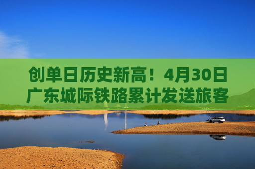 创单日历史新高！4月30日广东城际铁路累计发送旅客22.59万人次