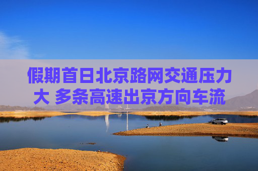 假期首日北京路网交通压力大 多条高速出京方向车流集中