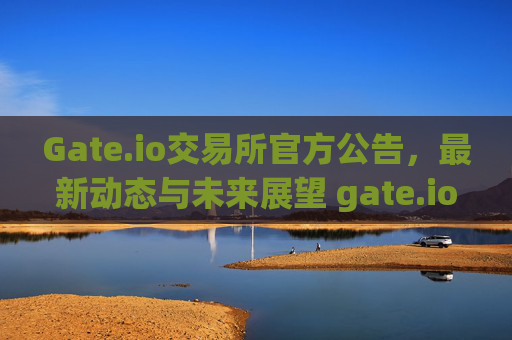 Gate.io交易所官方公告，最新动态与未来展望 gate.io交易所官方公告
