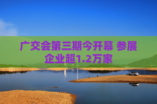 广交会第三期今开幕 参展企业超1.2万家