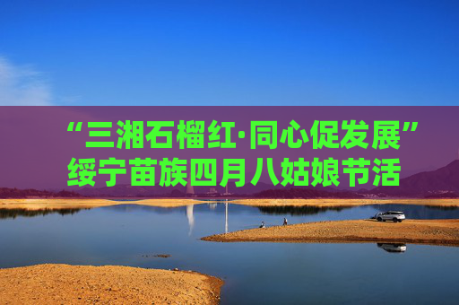 “三湘石榴红·同心促发展” 绥宁苗族四月八姑娘节活动启动