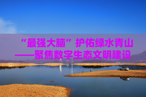 “最强大脑”护佑绿水青山——聚焦数字生态文明建设