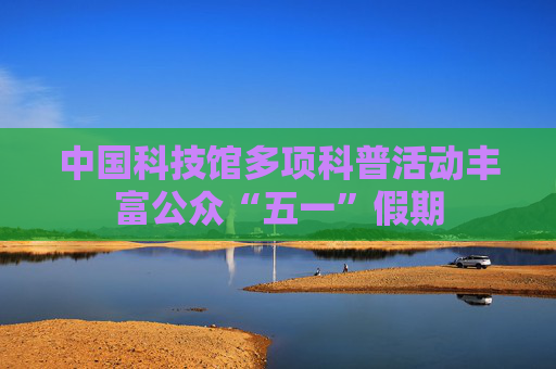 中国科技馆多项科普活动丰富公众“五一”假期