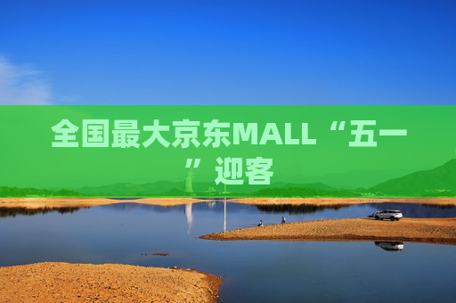 全国最大京东MALL“五一”迎客