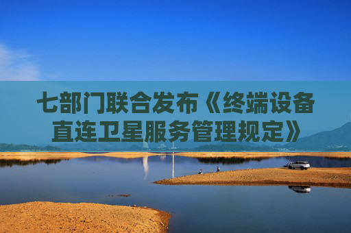 七部门联合发布《终端设备直连卫星服务管理规定》