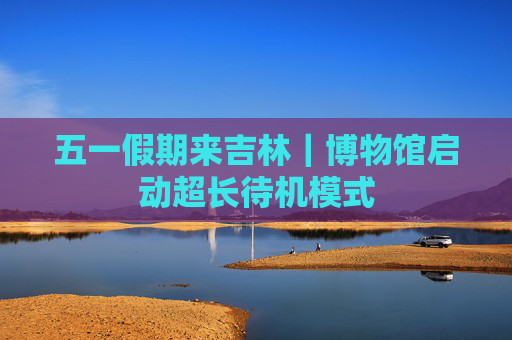 五一假期来吉林｜博物馆启动超长待机模式