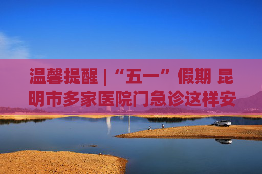 温馨提醒 |“五一”假期 昆明市多家医院门急诊这样安排