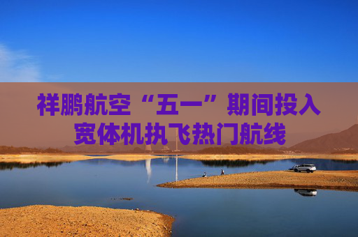 祥鹏航空“五一”期间投入宽体机执飞热门航线