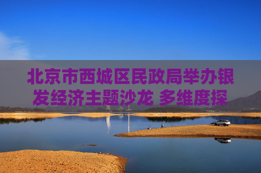北京市西城区民政局举办银发经济主题沙龙 多维度探索推进养老金融发展