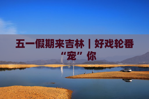 五一假期来吉林｜好戏轮番“宠”你