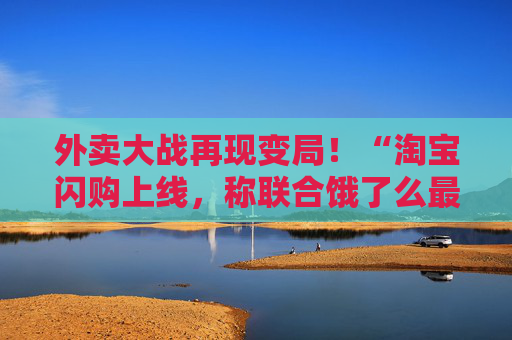 外卖大战再现变局！“淘宝闪购上线，称联合饿了么最大力度补贴消费者