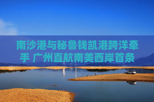 南沙港与秘鲁钱凯港跨洋牵手 广州直航南美西岸首条航线开通