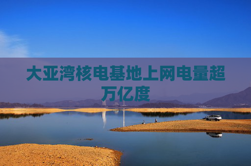 大亚湾核电基地上网电量超万亿度