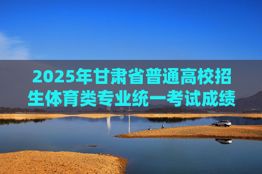 2025年甘肃省普通高校招生体育类专业统一考试成绩开通查询