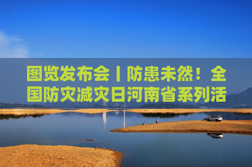 图览发布会丨防患未然！全国防灾减灾日河南省系列活动来了
