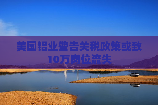 美国铝业警告关税政策或致10万岗位流失