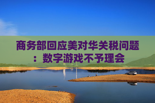 商务部回应美对华关税问题：数字游戏不予理会