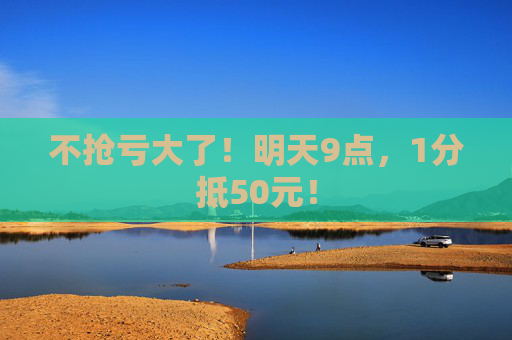 不抢亏大了！明天9点，1分抵50元！